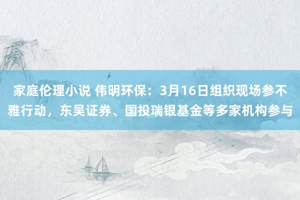 家庭伦理小说 伟明环保：3月16日组织现场参不雅行动，东吴证券、国投瑞银基金等多家机构参与