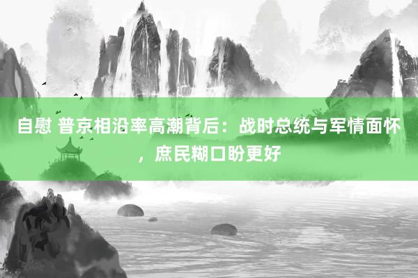自慰 普京相沿率高潮背后：战时总统与军情面怀，庶民糊口盼更好