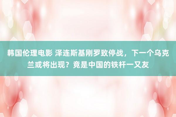 韩国伦理电影 泽连斯基刚罗致停战，下一个乌克兰或将出现？竟是中国的铁杆一又友