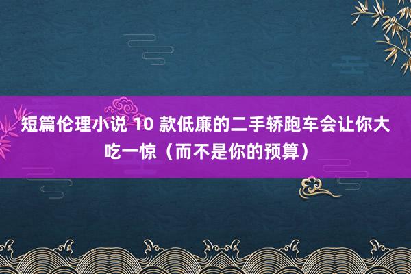 短篇伦理小说 10 款低廉的二手轿跑车会让你大吃一惊（而不是你的预算）
