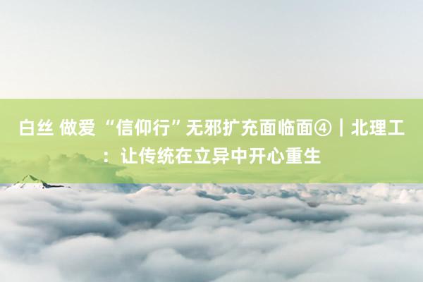 白丝 做爱 “信仰行”无邪扩充面临面④｜北理工：让传统在立异中开心重生
