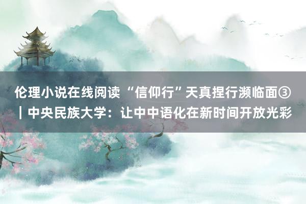 伦理小说在线阅读 “信仰行”天真捏行濒临面③｜中央民族大学：让中中语化在新时间开放光彩