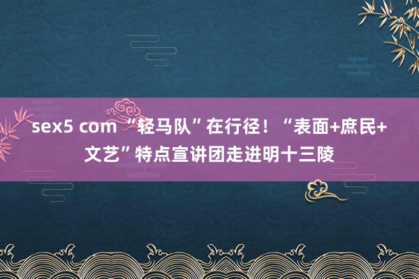 sex5 com “轻马队”在行径！“表面+庶民+文艺”特点宣讲团走进明十三陵