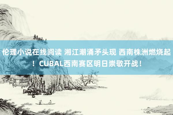 伦理小说在线阅读 湘江潮涌矛头现 西南株洲燃烧起！CUBAL西南赛区明日崇敬开战！