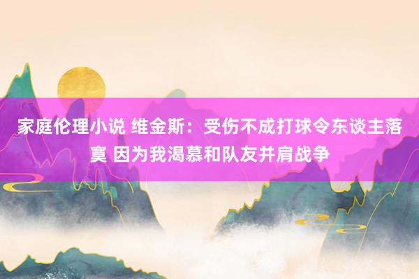 家庭伦理小说 维金斯：受伤不成打球令东谈主落寞 因为我渴慕和队友并肩战争