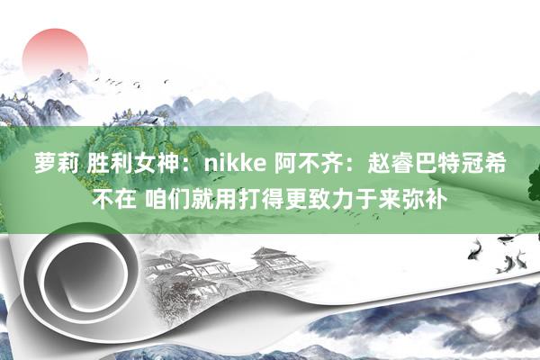 萝莉 胜利女神:nikke 阿不齐:赵睿巴特冠希不在 咱们就用打得更致力于来弥补