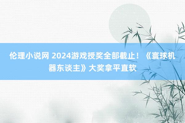 伦理小说网 2024游戏授奖全部截止！《寰球机器东谈主》大奖拿平直软