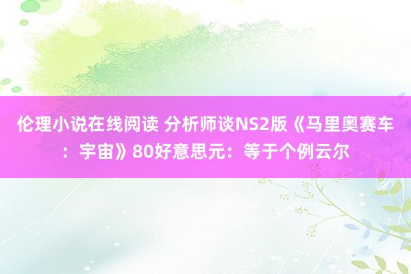 伦理小说在线阅读 分析师谈NS2版《马里奥赛车：宇宙》80好意思元：等于个例云尔