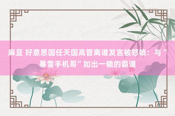 麻豆 好意思国任天国高管离谱发言被怒喷：与“暴雪手机哥”如出一辙的霸道