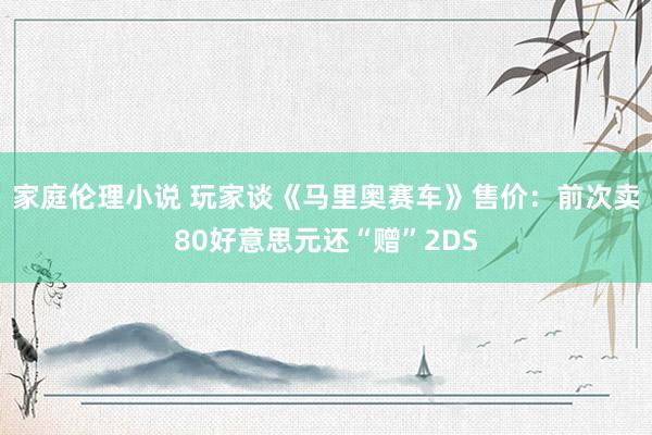 家庭伦理小说 玩家谈《马里奥赛车》售价：前次卖80好意思元还“赠”2DS