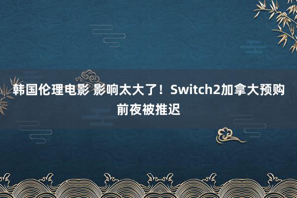 韩国伦理电影 影响太大了！Switch2加拿大预购前夜被推迟