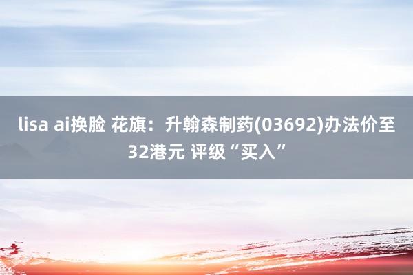 lisa ai换脸 花旗：升翰森制药(03692)办法价至32港元 评级“买入”