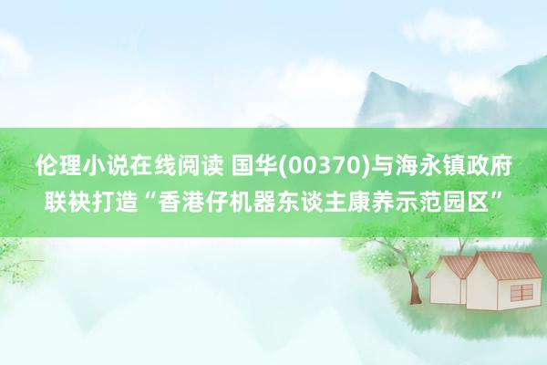 伦理小说在线阅读 国华(00370)与海永镇政府联袂打造“香港仔机器东谈主康养示范园区”