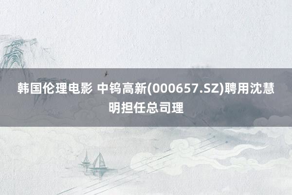 韩国伦理电影 中钨高新(000657.SZ)聘用沈慧明担任总司理