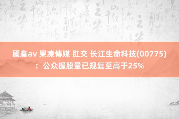 國產av 果凍傳媒 肛交 长江生命科技(00775)：公众握股量已规复至高于25%
