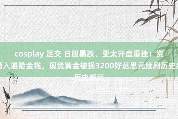 cosplay 足交 日股暴跌、亚太开盘重挫！资金涌入避险金钱，现货黄金破损3200好意思元续刷历史新高