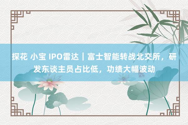 探花 小宝 IPO雷达｜富士智能转战北交所，研发东谈主员占比低，功绩大幅波动