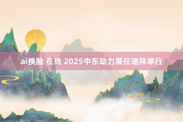 ai换脸 在线 2025中东动力展在迪拜举行