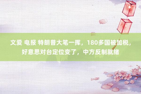 文爱 电报 特朗普大笔一挥，180多国被加税，好意思对台定位变了，中方反制就绪