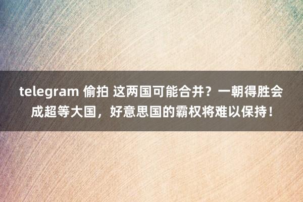 telegram 偷拍 这两国可能合并？一朝得胜会成超等大国，好意思国的霸权将难以保持！