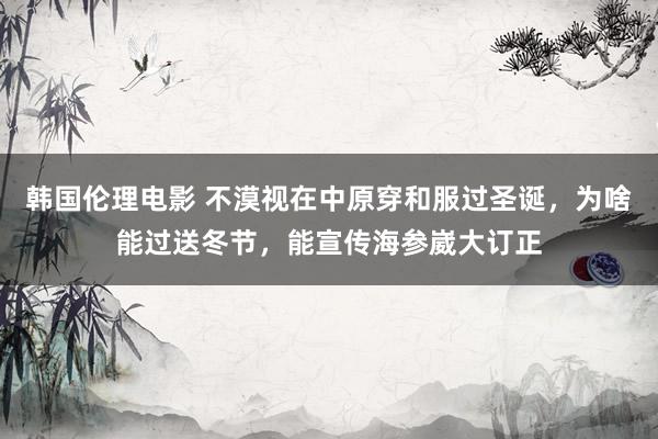 韩国伦理电影 不漠视在中原穿和服过圣诞，为啥能过送冬节，能宣传海参崴大订正