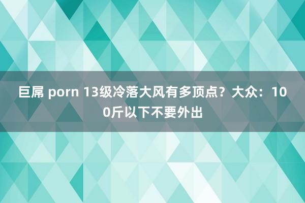 巨屌 porn 13级冷落大风有多顶点？大众：100斤以下不要外出