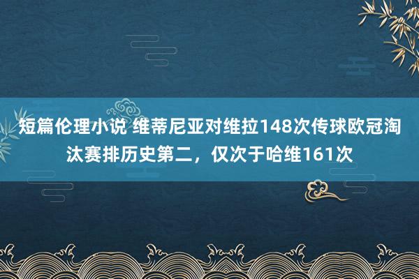 短篇伦理小说 维蒂尼亚对维拉148次传球欧冠淘汰赛排历史第二，仅次于哈维161次