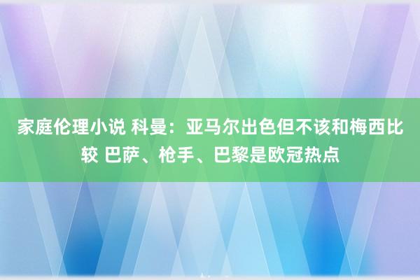 家庭伦理小说 科曼：亚马尔出色但不该和梅西比较 巴萨、枪手、巴黎是欧冠热点