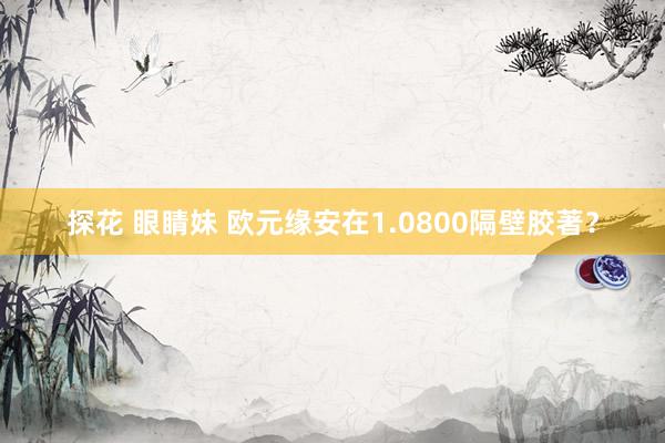 探花 眼睛妹 欧元缘安在1.0800隔壁胶著？