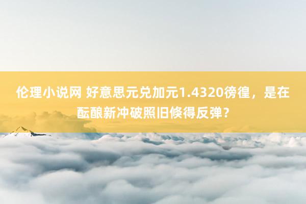 伦理小说网 好意思元兑加元1.4320徬徨，是在酝酿新冲破照旧倏得反弹？