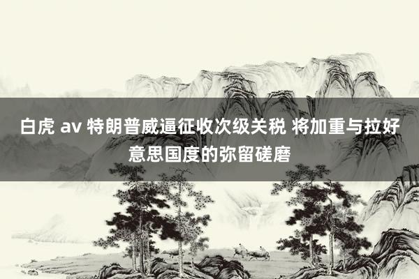 白虎 av 特朗普威逼征收次级关税 将加重与拉好意思国度的弥留磋磨