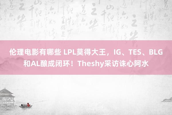 伦理电影有哪些 LPL莫得大王，IG、TES、BLG和AL酿成闭环！Theshy采访诛心阿水