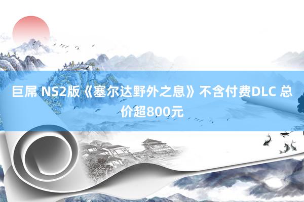 巨屌 NS2版《塞尔达野外之息》不含付费DLC 总价超800元
