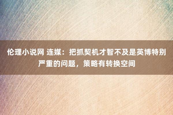 伦理小说网 连媒：把抓契机才智不及是英博特别严重的问题，策略有转换空间