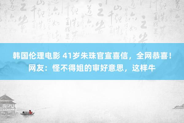 韩国伦理电影 41岁朱珠官宣喜信，全网恭喜！网友：怪不得姐的审好意思，这样牛