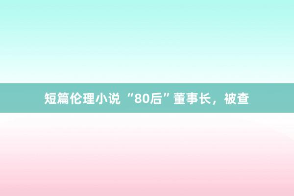 短篇伦理小说 “80后”董事长，被查
