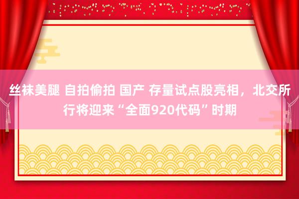 丝袜美腿 自拍偷拍 国产 存量试点股亮相，北交所行将迎来“全面920代码”时期