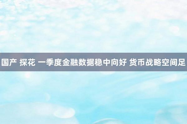 国产 探花 一季度金融数据稳中向好 货币战略空间足