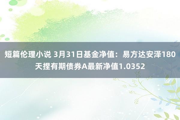 短篇伦理小说 3月31日基金净值：易方达安泽180天捏有期债券A最新净值1.0352