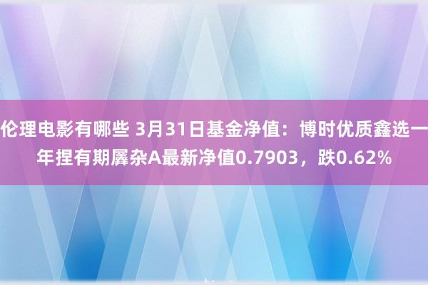 伦理电影有哪些 3月31日基金净值：博时优质鑫选一年捏有期羼杂A最新净值0.7903，跌0.62%