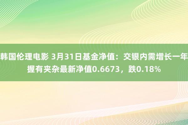 韩国伦理电影 3月31日基金净值：交银内需增长一年握有夹杂最新净值0.6673，跌0.18%