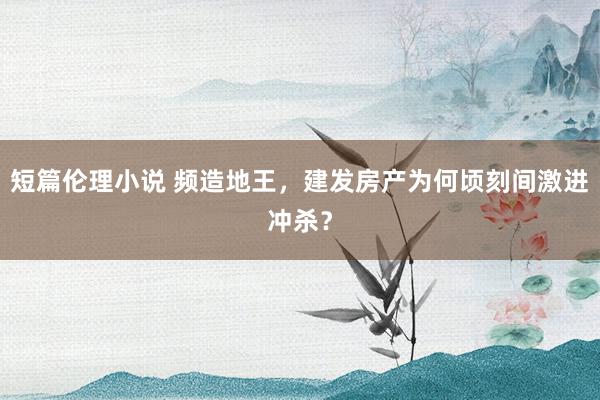 短篇伦理小说 频造地王，建发房产为何顷刻间激进冲杀？