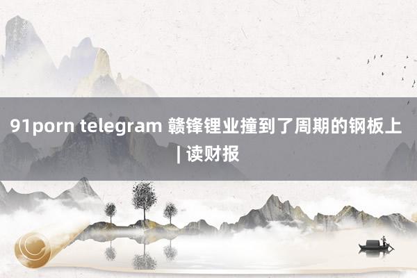 91porn telegram 赣锋锂业撞到了周期的钢板上 | 读财报