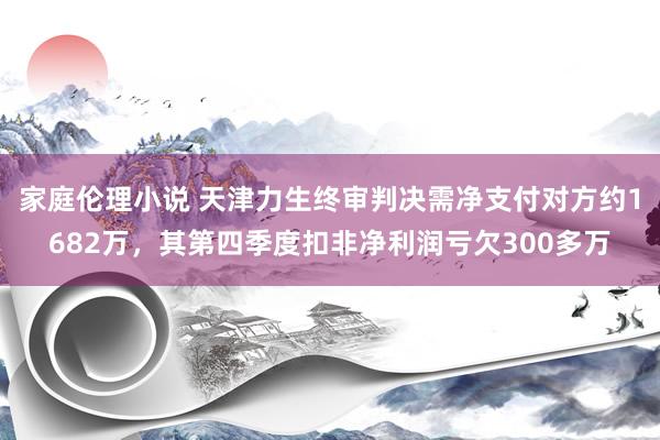 家庭伦理小说 天津力生终审判决需净支付对方约1682万，其第四季度扣非净利润亏欠300多万