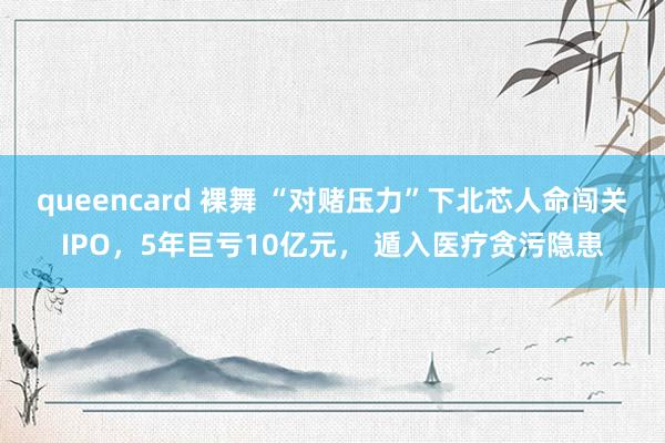queencard 裸舞 “对赌压力”下北芯人命闯关IPO，5年巨亏10亿元， 遁入医疗贪污隐患