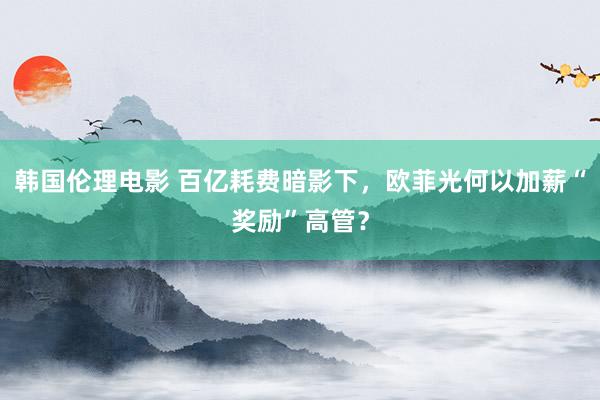 韩国伦理电影 百亿耗费暗影下，欧菲光何以加薪“奖励”高管？