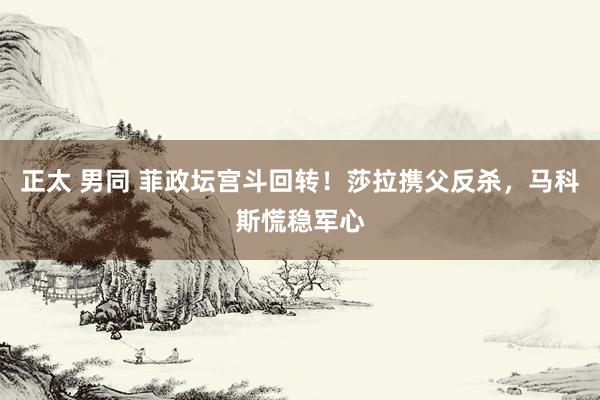正太 男同 菲政坛宫斗回转！莎拉携父反杀，马科斯慌稳军心
