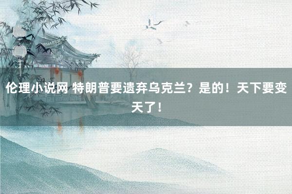 伦理小说网 特朗普要遗弃乌克兰？是的！天下要变天了！