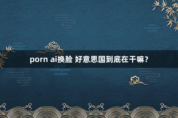 porn ai换脸 好意思国到底在干嘛？