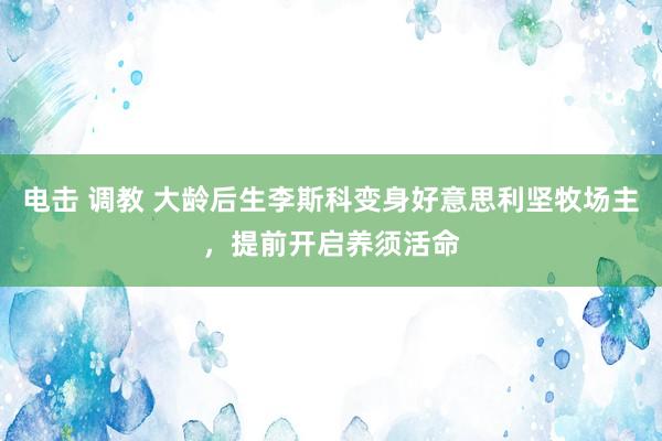 电击 调教 大龄后生李斯科变身好意思利坚牧场主，提前开启养须活命